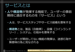 サービスとは
• 人や構造物が発揮する機能で、ユーザーの事前
期待に適合するものを「サービス」という
–人は、サービススタッフやサービス組織を意味する
–構造物とは、製品（自動車）、設備（コインランド
リー）、システム、仕組みを意味する
–ユーザーが期待してない機能の発揮は、迷惑行為や
無意味行為と見なされる
Copyright © POStudy ～プロダクトオーナーシップ勉強会～. 11サービスサイエンスによる顧客共創型ITビジネス - http://www.amazon.co.jp/dp/B00SKL0VYG/
 