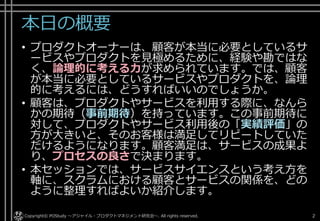 本日の概要
• プロダクトオーナーは、顧客が本当に必要としているサービ
スやプロダクトを見極めるために、経験や勘ではなく、論理
的に考える力が求められています。では、顧客が本当に必要
としているサービスやプロダクトを、論理的に考えるには、
どうすればいいのでしょうか。
• 顧客は、プロダクトやサービスを利用する際に、なんらかの
期待（事前期待）を持っています。この事前期待に対して、
プロダクトやサービス利用後の「実績評価」の方が大きいと
、そのお客様は満足してリピートしていただけるようになり
ます。顧客満足は、サービスの成果より、プロセスの良さで
決まります。
• 本セッションでは、サービスサイエンスという考え方を軸に
、スクラムにおける顧客とサービスの関係を、どのように整
理すればよいか紹介します。
Copyright© POStudy ～アジャイル・プロダクトマネジメント研究会～. All rights reserved. 2
 