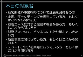 本日の対象者
• 顧客開発や事業戦略について課題をお持ちの方
• 企画、マーケティングを担当している方、
もしくはこれから関わる方
• 顧客ニーズに対する提案の機会がある方、
もしくはこれから関わる方
• 開発だけでなく、ビジネスにも取り組んで
いきたい方
• 新規事業に関わっている方、
もしくはこれから関わる方
• スタートアップを実際に行っている方、
もしくはこれから関わる方
Copyright© POStudy ～アジャイル・プロダクトマネジメント研究会～. All rights reserved. 3
 