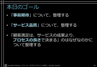 好
印
象
柔
軟
性
正
確
性
共
感
性
迅
速
性
安
心
感
開発チーム自体のサービス品質
• 開発チーム自体のサービス品質の構成要素
Copyright © POStudy ～プロダクトオーナーシップ勉強会～. 48実践サービスサイエンス 顧客満足を高めビジネスを成長させる方法 ～サービスサイエンス実践編～ 山本 政樹 様 資料より
 