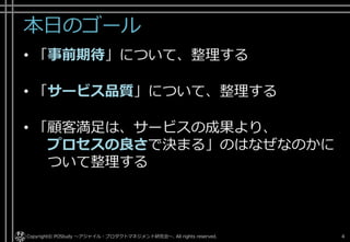 本日のゴール
• 「事前期待」について、整理する
• 「サービス品質」について、整理する
• 「顧客満足は、サービスの成果より、
プロセスの良さで決まる」のはなぜなのかに
ついて整理する
Copyright© POStudy ～アジャイル・プロダクトマネジメント研究会～. All rights reserved. 4
 