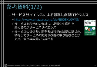 参考資料(1/2)
–サービスサイエンスによる顧客共創型ITビジネス
» http://www.amazon.co.jp/dp/B00SKL0VYG/
» サービスを科学的に分析し、品質や生産性を
高めるのがサービスサイエンス
» サービスの提供者や開発者は科学的論拠に基づき、
納得してサービスの開発や改善に取り組むことが
でき、大きな成果につながる
Copyright© POStudy ～アジャイル・プロダクトマネジメント研究会～. All rights reserved. 6
 