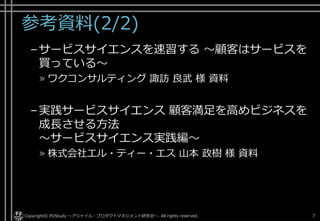 参考資料(2/2)
–サービスサイエンスを速習する
～顧客はサービスを買っている～
» ワクコンサルティング 諏訪 良武 様 資料
–実践サービスサイエンス
顧客満足を高めビジネスを成長させる方法
～サービスサイエンス実践編～
» 株式会社エル・ティー・エス 山本 政樹 様 資料
Copyright© POStudy ～アジャイル・プロダクトマネジメント研究会～. All rights reserved. 7
 