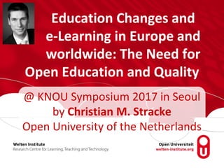 Education Changes and
e-Learning in Europe and
worldwide: The Need for
Open Education and Quality
@ KNOU Symposium 2017 in Seoul
by Christian M. Stracke
Open University of the Netherlands
 