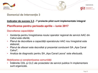 Page 20
Domeniul de Intervenție 3
Indicator de succes 3.3 - 7 proiecte pilot sunt implementate integral
Planificarea pentru perioada aprilie – iunie 2017
Dezvoltarea capacităților
• Asistența pentru înregistrarea noului operator regional de servicii AAC din
Cahul este oferită;
• Planul de dezvoltare a capacității operatorului AAC nou înregistrat este
elaborat;
• Planul de afaceri este dezvoltat și prezentat conducerii SA „Apa Canal
Cahul”;
• Analiza de diagnostic pentru SA „Apa Canal Leova” este efectuată.
Mobilizarea și conștientizarea comunității
• Întâlnirile CDL și CLC ale proiectelor de servicii publice în implementare
sunt organizate.
Implementat de
 