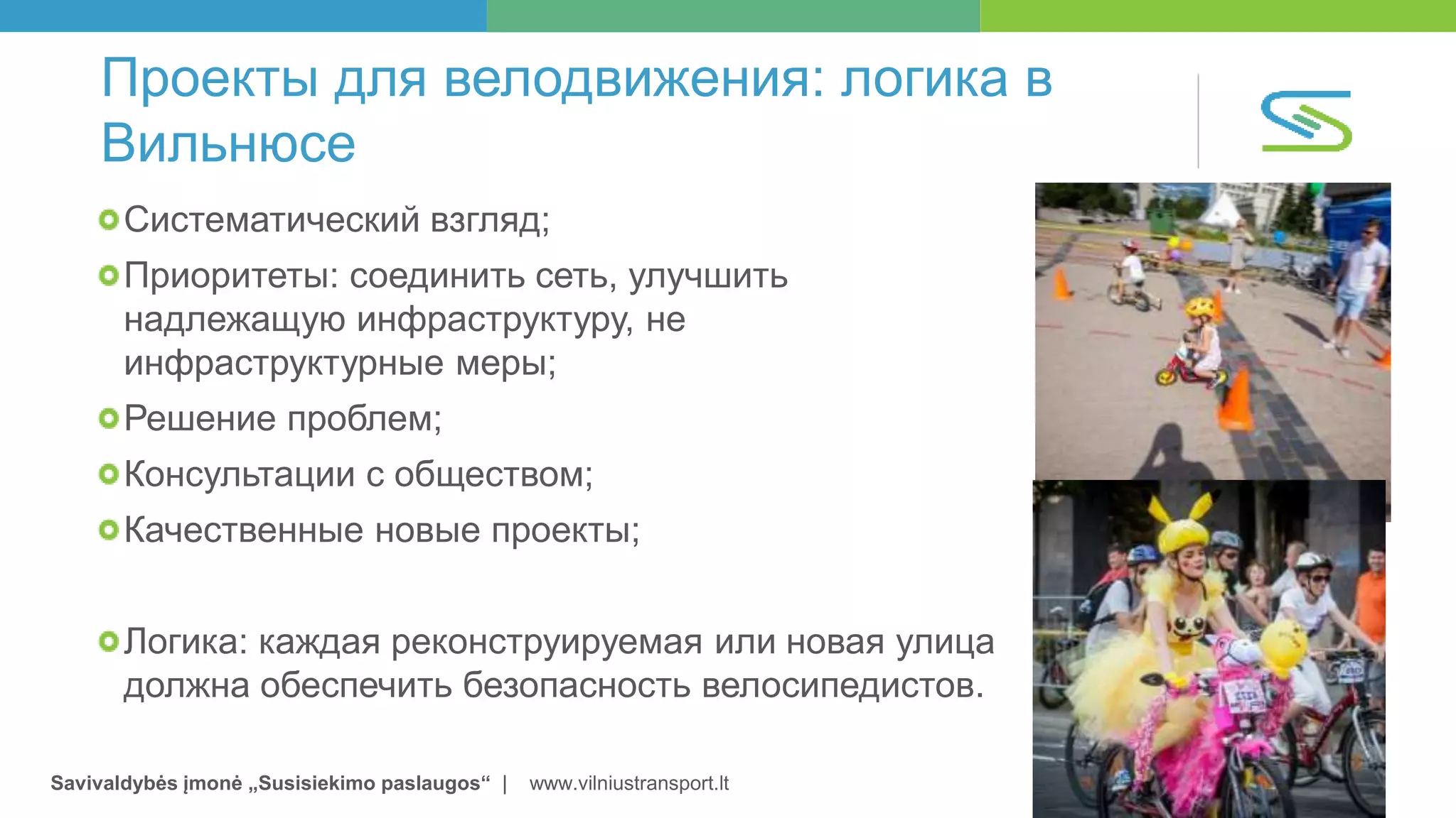 Savivaldybės įmonė „Susisiekimo paslaugos“ | www.vilniustransport.lt
Проекты для велодвижения: логика в
Вильнюсе
Систематический взгляд;
Приоритеты: соединить сеть, улучшить
надлежащую инфраструктуру, не
инфраструктурные меры;
Решение проблем;
Консультации с обществом;
Качественные новые проекты;
Логика: каждая реконструируемая или новая улица
должна обеспечить безопасность велосипедистов.
 