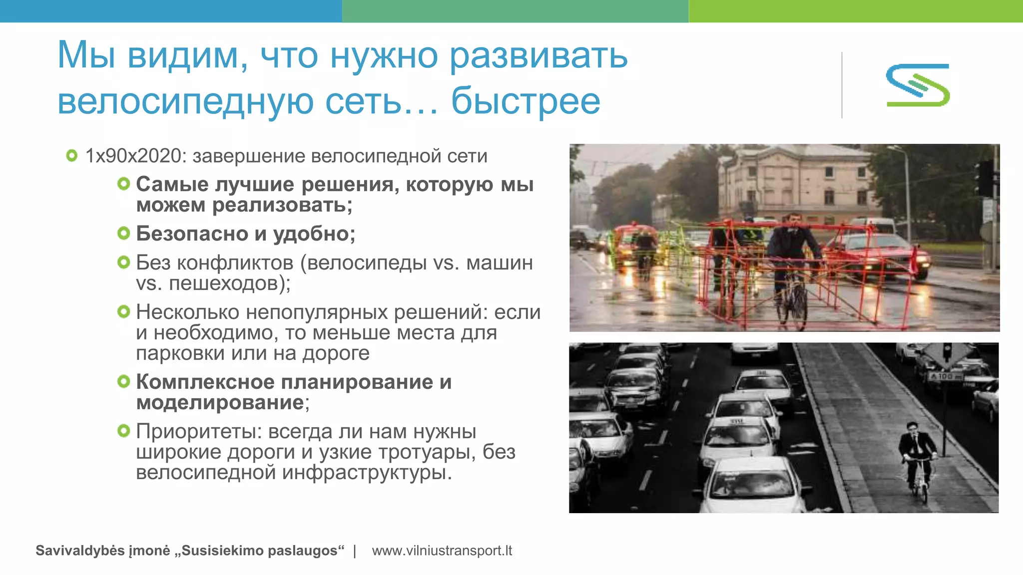 Savivaldybės įmonė „Susisiekimo paslaugos“ | www.vilniustransport.lt
Мы видим, что нужно развивать
велосипедную сеть… быстрее
1x90x2020: завершение велосипедной сети
Самые лучшие решения, которую мы
можем реализовать;
Безопасно и удобно;
Без конфликтов (велосипеды vs. машин
vs. пешеходов);
Несколько непопулярных решений: если
и необходимо, то меньше места для
парковки или на дороге
Комплексное планирование и
моделирование;
Приоритеты: всегда ли нам нужны
широкие дороги и узкие тротуары, без
велосипедной инфраструктуры.
 
