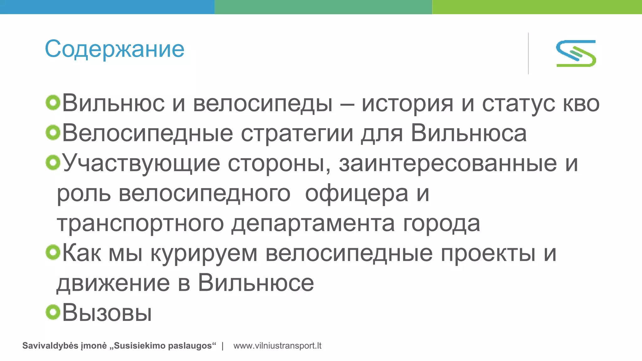 Savivaldybės įmonė „Susisiekimo paslaugos“ | www.vilniustransport.lt
Содержание
Вильнюс и велосипеды – история и статус кво
Велосипедные стратегии для Вильнюса
Участвующие стороны, заинтересованные и
роль велосипедного офицера и
транспортного департамента города
Как мы курируем велосипедные проекты и
движение в Вильнюсе
Вызовы
 