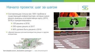 Savivaldybės įmonė „Susisiekimo paslaugos“ | www.vilniustransport.lt
Начало проекта: шаг за шагом
Составляющие статуса кво: 500+ проблем в
существующей инфраструктуре, которые нужно
решить внесены в интерактивную карту (2015,
2016) и приоретизированы:
120 решены в 2016
250 нужно решить в 2017
90% должно быть решено к 2019
«Дружественные для велосипедистов улицы» и другие
инициативы
 
