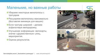 Savivaldybės įmonė „Susisiekimo paslaugos“ | www.vilniustransport.lt
Маленькие, но важные работы
Убираем некоторые велополосы с
тротуаров
Расширяем велополосы максимально
(&оставляя минимум для машин)
Если тротуар широкий – делаем
асфальтовую велодорожку.
Улучшение информации: велокарты,
значки «дружественных» улиц,
мероприятия.
Оценка результатов.
 