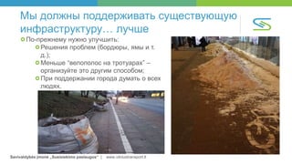 Savivaldybės įmonė „Susisiekimo paslaugos“ | www.vilniustransport.lt
Мы должны поддерживать существующую
инфраструктуру… лучше
По-прежнему нужно улучшить:
Решения проблем (бордюры, ямы и т.
д.);
Меньше “велополос на тротуарах” –
организуйте это другим способом;
При поддержании города думать о всех
людях.
 