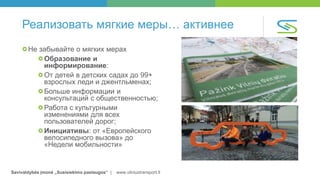 Savivaldybės įmonė „Susisiekimo paslaugos“ | www.vilniustransport.lt
Реализовать мягкие меры… активнее
Не забывайте о мягких мерах
Образование и
информирование:
От детей в детских садах до 99+
взрослых леди и джентльменах;
Больше информации и
консультаций с общественностью;
Работа с культурными
изменениями для всех
пользователей дорог;
Инициативы: от «Европейского
велосипедного вызова» до
«Недели мобильности»
 