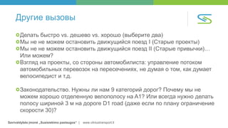 Savivaldybės įmonė „Susisiekimo paslaugos“ | www.vilniustransport.lt
Другие вызовы
Делать быстро vs. дешево vs. хорошо (выберите два)
Мы не не можем остановить движущийся поезд I (Старые проекты)
Мы не не можем остановить движущийся поезд II (Старые привычки)…
Или можем?
Взгляд на проекты, со стороны автомобилиста: управление потоком
автомобильных перевозок на пересечениях, не думая о том, как думает
велосипедист и т.д.
Законодательство. Нужны ли нам 9 категорий дорог? Почему мы не
можем хорошо отделенную велополосу на A1? Или всегда нужно делать
полосу шириной 3 м на дороге D1 road (даже если по плану ограничение
скорости 30)?
 