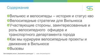Savivaldybės įmonė „Susisiekimo paslaugos“ | www.vilniustransport.lt
Содержание
Вильнюс и велосипеды – история и статус кво
Велосипедные стратегии для Вильнюса
Участвующие стороны, заинтересованные и
роль велосипедного офицера и
транспортного департамента города
Как мы курируем велосипедные проекты и
движение в Вильнюсе
Вызовы
 