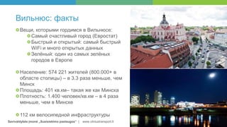 Savivaldybės įmonė „Susisiekimo paslaugos“ | www.vilniustransport.lt
Вильнюс: факты
Вещи, которыми гордимся в Вильнюсе:
Самый счастливый город (Евростат)
Быстрый и открытый: самый быстрый
WiFi и много открытых данных
Зелёный: один из самых зелёных
городов в Европе
Население: 574 221 жителей (800.000+ в
областе столицы) – в 3.3 раза меньше, чем
Минск
Площадь: 401 кв.км– такая же как Минска
Плотность: 1.400 человек/кв.км – в 4 раза
меньше, чем в Минске
112 км велосипедной инфраструктуры
 