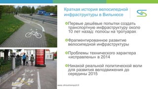 Savivaldybės įmonė „Susisiekimo paslaugos“ | www.vilniustransport.lt
Краткая история велосипедной
инфраструктуры в Вильнюсе
Первые дешёвые попытки создать
транспортную инфраструктуру около
10 лет назад: полосы на тротуарах
Фрагментированное развитие
велосипедной инфраструктуры
Проблемы технического характера
«исправлены» в 2014
Никакой реальной политической воли
для развития велодвижения до
середины 2015
 