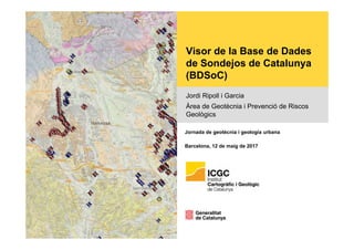 Visor de la Base de Dades
de Sondejos de Catalunya
(BDSoC)
Jordi Ripoll i Garcia
Àrea de Geotècnia i Prevenció de Riscos
Geològics
Jornada de geotècnia i geologia urbana
Barcelona, 12 de maig de 2017
 