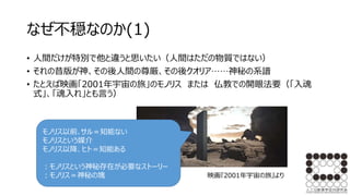 なぜ不穏なのか(1)
• 人間だけが特別で他と違うと思いたい（人間はただの物質ではない）
• それの昔版が神、その後人間の尊厳、その後クオリア……神秘の系譜
• たとえば映画「2001年宇宙の旅」のモノリス または 仏教での開眼法要（「入魂
式」、「魂入れ」とも言う）
モノリス以前､サル＝知能ない
モノリスという媒介
モノリス以降、ヒト＝知能ある
：モノリスという神秘存在が必要なストーリー
：モノリス＝神秘の塊 映画『2001年宇宙の旅』より
 