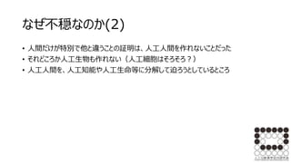 なぜ不穏なのか(2)
• 人間だけが特別で他と違うことの証明は、人工人間を作れないことだった
• それどころか人工生物も作れない（人工細胞はそろそろ？）
• 人工人間を、人工知能や人工生命等に分解して迫ろうとしているところ
 