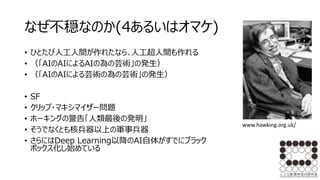 なぜ不穏なのか(4あるいはオマケ)
• ひとたび人工人間が作れたなら､人工超人間も作れる
• （「AIのAIによるAIの為の芸術」の発生）
• （「AIのAIによる芸術の為の芸術」の発生）
• SF
• クリップ・マキシマイザー問題
• ホーキングの警告「人類最後の発明」
• そうでなくとも核兵器以上の軍事兵器
• さらにはDeep Learning以降のAI自体がすでにブラック
ボックス化し始めている
www.hawking.org.uk/
 