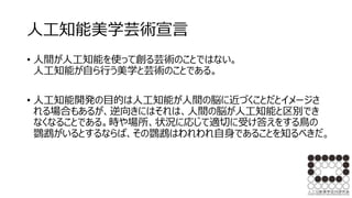人工知能美学芸術宣言
• 人間が人工知能を使って創る芸術のことではない。
人工知能が自ら行う美学と芸術のことである。
• 人工知能開発の目的は人工知能が人間の脳に近づくことだとイメージさ
れる場合もあるが、逆向きにはそれは、人間の脳が人工知能と区別でき
なくなることである。時や場所、状況に応じて適切に受け答えをする鳥の
鸚鵡がいるとするならば、その鸚鵡はわれわれ自身であることを知るべきだ。
 