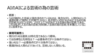 AIのAIによる芸術の為の芸術
• 概要：
• 「AIが創作した芸術」と現在言われているものは、残念ながら、人間がAIという
道具を使って制作した代物でしかない。私が見たいのは「AIのAIによるAIの為
の芸術」もさることながら、より以上に「AIのAIによる芸術の為の芸術」である。
これは私が「人生の為の芸術」を糾弾し「芸術の為の芸術」を本懐としているこ
とに由来する。
• 実現可能性１
• 現行の「AIは道具」は特化型であるという意味。
• では自律性と汎用性は？→必要条件だが十分条件ではない。
• 強いAIは？→必要条件だが十分条件ではない。
• 意識がある人間のようであっても、芸術しない人間もいる。
 