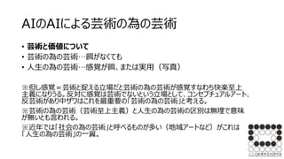AIのAIによる芸術の為の芸術
• 芸術と価値について
• 芸術の為の芸術…餌がなくても
• 人生の為の芸術…感覚が餌、または実用（写真）
※但し感覚＝芸術と捉える立場だと芸術の為の芸術が感覚すなわち快楽至上
主義になりうる。反対に感覚は芸術でないという立場として、コンセプチュアルアート、
反芸術があり中ザワはこれを最重要の「芸術の為の芸術」と考える。
※芸術の為の芸術（芸術至上主義）と人生の為の芸術の区別は無理で意味
が無いとも言われる。
※近年では「社会の為の芸術」と呼べるものが多い（地域アートなど）がこれは
「人生の為の芸術」の一翼。
 