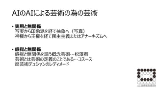 AIのAIによる芸術の為の芸術
• 実用と無関係
写実から印象派を経て抽象へ（写真）
神権から王権を経て民主主義またはアナーキズムへ
• 感覚と無関係
感覚と無関係を謳う概念芸術…松澤宥
芸術とは芸術の定義のことである…コスース
反芸術デュシャンのレディメード
 
