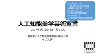 人工知能美学芸術宣言
2017年5月13日（土）於：ICC
美術家／人工知能美学芸術研究会代表
中ザワヒデキ
2016年3月12日
イ・セドルがアルファ碁に敗退
（囲碁は芸術と語っていた）
2016年4月25日
人工知能美学芸術宣言
2016年5月1日
人工知能美学芸術研究会発足
 