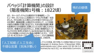 バベッジ「計算機関」の設計
（階差機関1号機：1822頃）
また、チャールズ・バベッジは最初の「計算機関」－コン
ピュータの、ひいては人工知能のハードウェアの先駆－を設
計した。それ以前には人間の心だけが遂行できたなんらか
の仕事が、機械装置に占拠されたときをもって、人工知能
の誕生の瞬間と定義できるだろう。大きな数の加算と乗算
を歯車が行うのを最初に目撃した人たちがどう感じたかをふ
りかえり、想像するのはむずかしい。非常に物理的なハード
ウェアの中を「思考」が流れているのを目のあたりに見たとき、
人びとが経験したのはたぶん怖れの感情だったろう。（ダグ
ラス・R・ホフスタッター『ゲーデル、エッシャー、バッハ』野崎昭
弘 はやし・はじめ 柳瀬尚紀=訳､白揚社､1985年、
590頁。）
階差機関（1号機）の一部。バベッジの死後、息子が残っていた部品で組み立てたもの
By Photograph © Andrew Dunn, 5 November 2004.
Website: http://www.andrewdunnphoto.com/ (Own work) [CC BY-SA 2.0
(http://creativecommons.org/licenses/by-sa/2.0)], via Wikimedia Commons
怖れの感情
「人工知能」「人工生命」
不穏な言葉（気味が悪い）
 