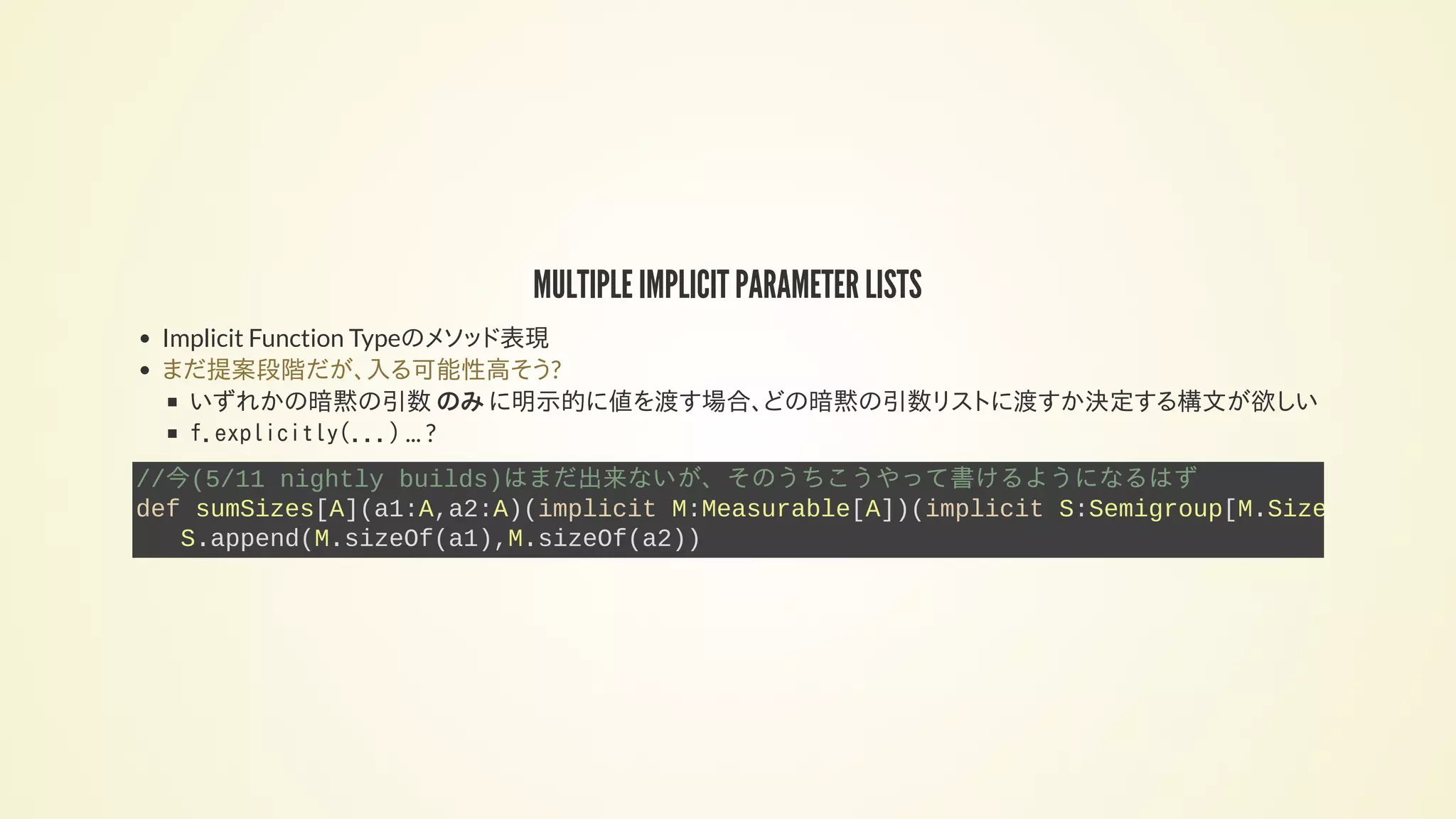 MULTIPLE IMPLICIT PARAMETER LISTS
Implicit Function Typeのメソッド表現
いずれかの暗黙の引数 のみ に明示的に値を渡す場合、どの暗黙の引数リストに渡すか決定する構文が欲しい
f.explicitly(...) ... ?
まだ提案段階だが、入る可能性高そう?
//今(5/11 nightly builds)はまだ出来ないが、そのうちこうやって書けるようになるはず
def sumSizes[A](a1:A,a2:A)(implicit M:Measurable[A])(implicit S:Semigroup[M.Size
S.append(M.sizeOf(a1),M.sizeOf(a2))
 
