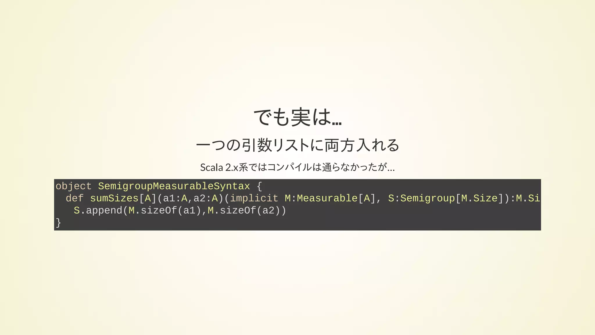 でも実は...
一つの引数リストに両方入れる
Scala 2.x系ではコンパイルは通らなかったが…
object SemigroupMeasurableSyntax {
def sumSizes[A](a1:A,a2:A)(implicit M:Measurable[A], S:Semigroup[M.Size]):M.Size
S.append(M.sizeOf(a1),M.sizeOf(a2))
}
 