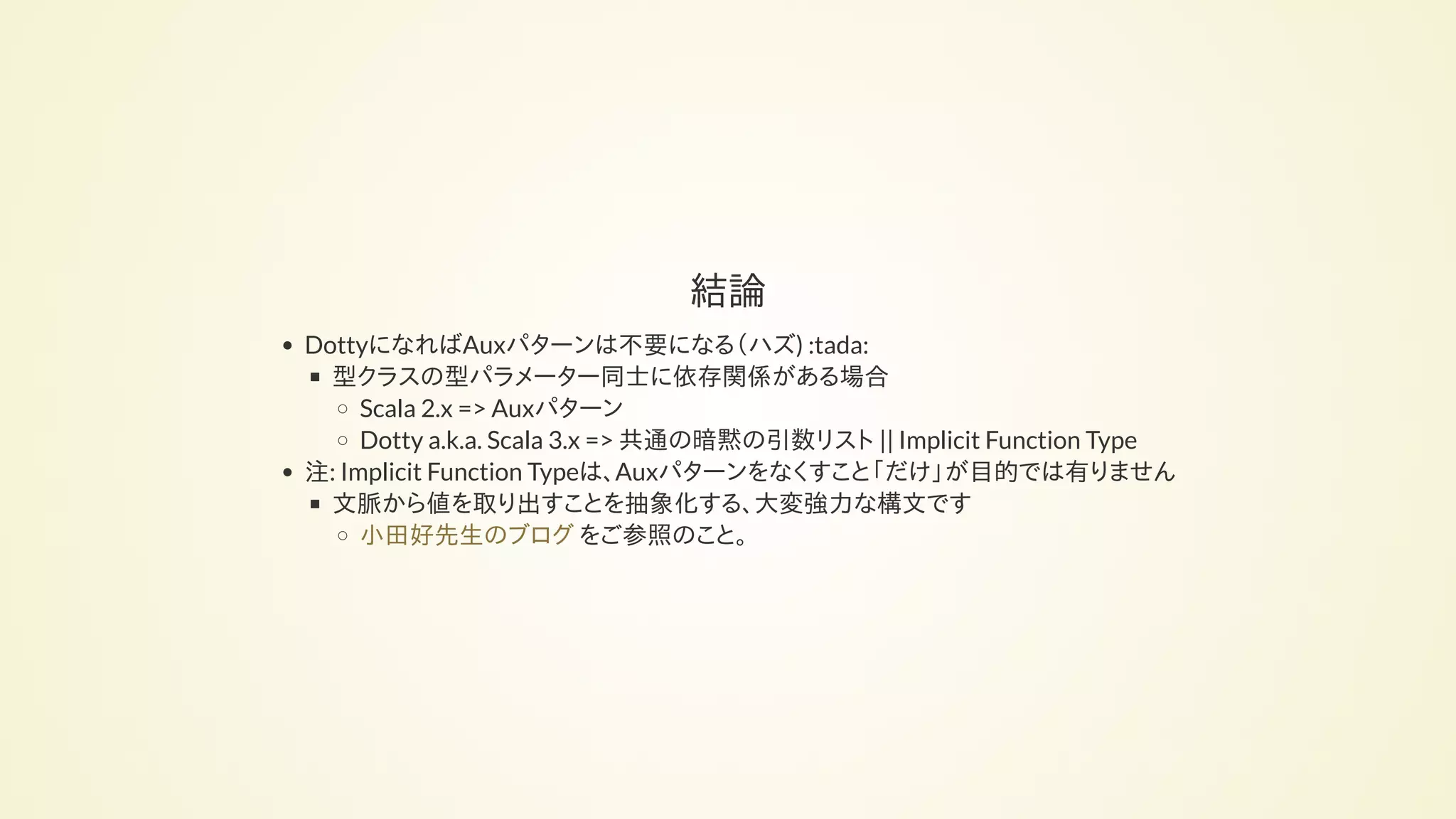 結論
DottyになればAuxパターンは不要になる（ハズ) :tada:
型クラスの型パラメーター同士に依存関係がある場合
Scala 2.x => Auxパターン
Dotty a.k.a. Scala 3.x => 共通の暗黙の引数リスト || Implicit Function Type
注: Implicit Function Typeは、Auxパターンをなくすこと「だけ」が目的では有りません
文脈から値を取り出すことを抽象化する、大変強力な構文です
をご参照のこと。小田好先生のブログ
 