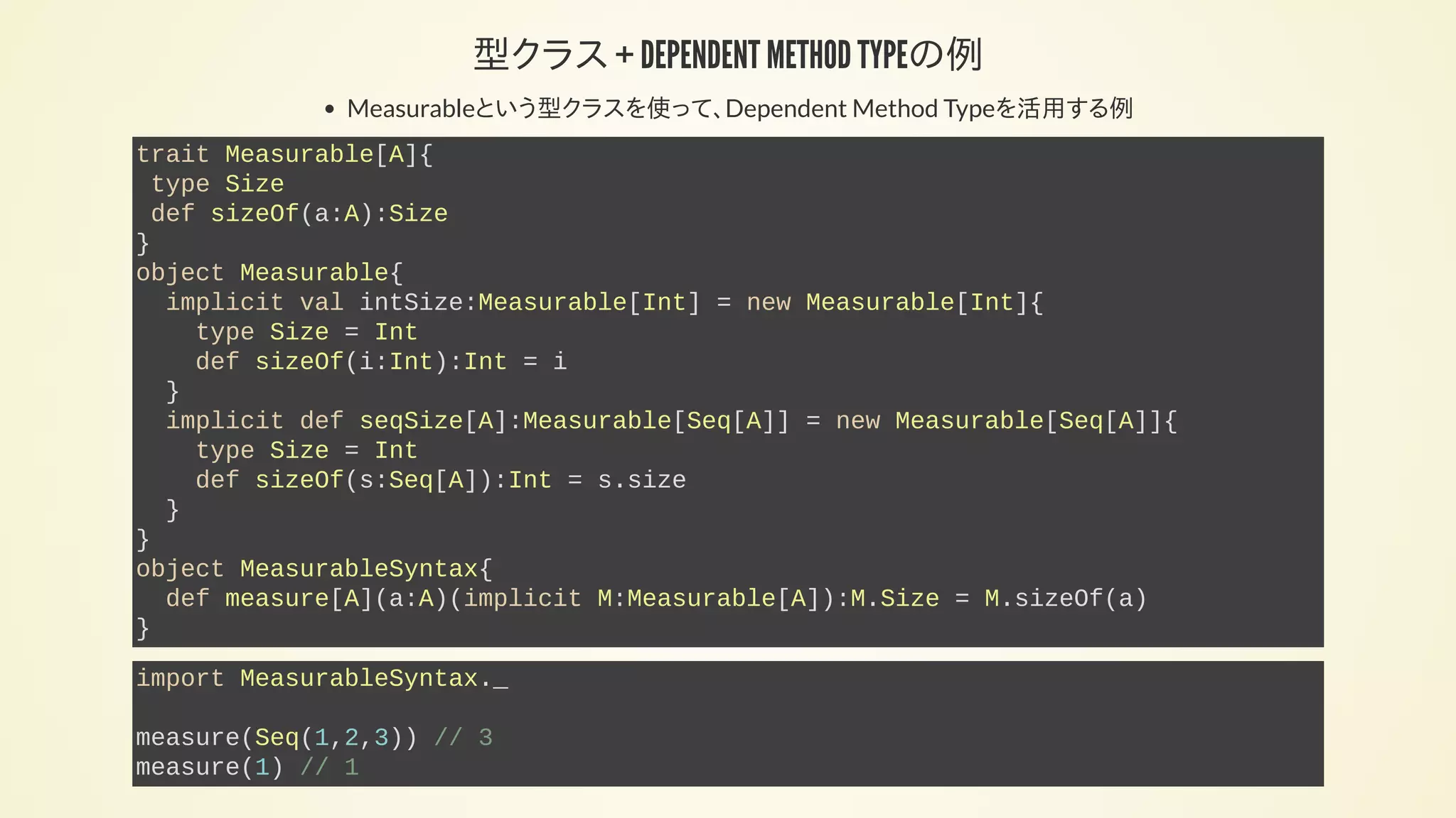 型クラス + DEPENDENT METHOD TYPEの例
Measurableという型クラスを使って、Dependent Method Typeを活用する例
trait Measurable[A]{
type Size
def sizeOf(a:A):Size
}
object Measurable{
implicit val intSize:Measurable[Int] = new Measurable[Int]{
type Size = Int
def sizeOf(i:Int):Int = i
}
implicit def seqSize[A]:Measurable[Seq[A]] = new Measurable[Seq[A]]{
type Size = Int
def sizeOf(s:Seq[A]):Int = s.size
}
}
object MeasurableSyntax{
def measure[A](a:A)(implicit M:Measurable[A]):M.Size = M.sizeOf(a)
}
import MeasurableSyntax._
measure(Seq(1,2,3)) // 3
measure(1) // 1
 