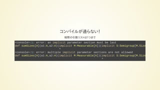 コンパイルが通らない！
暗黙の引数リストは１つまで
<console>:1: error: an implicit parameter section must be last
def sumSizes[A](a1:A,a2:A)(implicit M:Measurable[A])(implicit S:Semigroup[M.Size
^
<console>:1: error: multiple implicit parameter sections are not allowed
def sumSizes[A](a1:A,a2:A)(implicit M:Measurable[A])(implicit S:Semigroup[M.Size
^
 