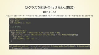 型クラスを組み合わせたい…(TAKE 3)
AUXパターン!!
型メンバを型パラメーターへマッピングすることで、暗黙のパラメーターが持つ型パラメーター同士で依存させることができる
trait Measurable[A]{
type Size
def sizeOf(a:A):Size
}
//ここまで同じ
object Measurable{
type Aux[A0,B0] = Measurable[A0]{type Size = B0}
implicit val intAux:Measurable.Aux[Int,Int] = new Measurable[Int]{
type Size = Int
def sizeOf(i:Int):Int = i
}
}
def sumSizes[A,Size](a1:A,a2:A)(implicit M:Measurable.Aux[A,Size], S:Semigroup[Size
S.append(M.sizeOf(a1),M.sizeOf(a2))
 