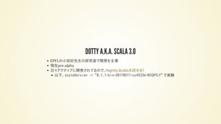 DOTTY A.K.A. SCALA 3.0
EPFLの小田好先生の研究室で開発を主導
現在pre-alpha
日々アクティブに開発されてるので、
以下、 scalaVersion := "0.1.1-bin-20170511-cc4533d-NIGHTLY" で実験
Nightly Buildsを試せる！
 