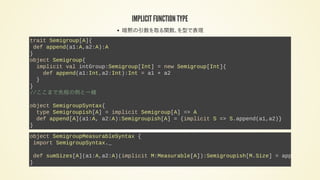 IMPLICIT FUNCTION TYPE
暗黙の引数を取る関数、を型で表現
trait Semigroup[A]{
def append(a1:A,a2:A):A
}
object Semigroup{
implicit val intGroup:Semigroup[Int] = new Semigroup[Int]{
def append(a1:Int,a2:Int):Int = a1 + a2
}
}
//ここまで先程の例と一緒
object SemigroupSyntax{
type Semigroupish[A] = implicit Semigroup[A] => A
def append[A](a1:A, a2:A):Semigroupish[A] = {implicit S => S.append(a1,a2)}
}
object SemigroupMeasurableSyntax {
import SemigroupSyntax._
def sumSizes[A](a1:A,a2:A)(implicit M:Measurable[A]):Semigroupish[M.Size] = append(
}
 