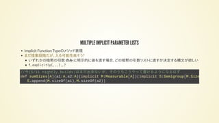 MULTIPLE IMPLICIT PARAMETER LISTS
Implicit Function Typeのメソッド表現
いずれかの暗黙の引数 のみ に明示的に値を渡す場合、どの暗黙の引数リストに渡すか決定する構文が欲しい
f.explicitly(...) ... ?
まだ提案段階だが、入る可能性高そう?
//今(5/11 nightly builds)はまだ出来ないが、そのうちこうやって書けるようになるはず
def sumSizes[A](a1:A,a2:A)(implicit M:Measurable[A])(implicit S:Semigroup[M.Size
S.append(M.sizeOf(a1),M.sizeOf(a2))
 