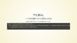 でも実は...
一つの引数リストに両方入れる
Scala 2.x系ではコンパイルは通らなかったが…
object SemigroupMeasurableSyntax {
def sumSizes[A](a1:A,a2:A)(implicit M:Measurable[A], S:Semigroup[M.Size]):M.Size
S.append(M.sizeOf(a1),M.sizeOf(a2))
}
 