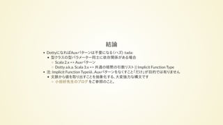 結論
DottyになればAuxパターンは不要になる（ハズ) :tada:
型クラスの型パラメーター同士に依存関係がある場合
Scala 2.x => Auxパターン
Dotty a.k.a. Scala 3.x => 共通の暗黙の引数リスト || Implicit Function Type
注: Implicit Function Typeは、Auxパターンをなくすこと「だけ」が目的では有りません
文脈から値を取り出すことを抽象化する、大変強力な構文です
をご参照のこと。小田好先生のブログ
 