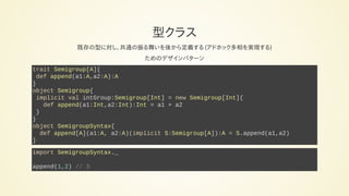 型クラス
既存の型に対し、共通の振る舞いを後から定義する (アドホック多相を実現する)
ためのデザインパターン
trait Semigroup[A]{
def append(a1:A,a2:A):A
}
object Semigroup{
implicit val intGroup:Semigroup[Int] = new Semigroup[Int]{
def append(a1:Int,a2:Int):Int = a1 + a2
}
}
object SemigroupSyntax{
def append[A](a1:A, a2:A)(implicit S:Semigroup[A]):A = S.append(a1,a2)
}
import SemigroupSyntax._
append(1,2) // 3
 