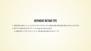 DEPENDENT METHOD TYPE
引数の型に依存して、メソッドのシグネチャ(のうち、多くの場合は戻り値の型)を変化させることができる
型クラスと組み合わせるパターンを、Magnet Patternと呼ぶ
引数の型にマグネットがくっついて、戻り値の型が変化するイメージ？
 