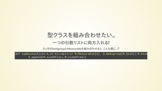型クラスを組み合わせたい…
一つの引数リストに両方入れる?
さっきのSemigroupとMeasurableを組み合わせると、こんな感じ…？
def sumSizes[A](a1:A,a2:A)(implicit M:Measurable[A], S:Semigroup[M.Size]):M.Size
S.append(M.sizeOf(a1),M.sizeOf(a2))
 