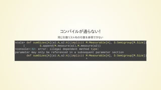 コンパイルが通らない！
同じ引数リスト内の引数を参照できない
scala> def sumSizes[A](a1:A,a2:A)(implicit M:Measurable[A], S:Semigroup[M.Size]):
| S.append(M.measure(a1),M.measure(a2))
<console>:32: error: illegal dependent method type:
parameter may only be referenced in a subsequent parameter section
def sumSizes[A](a1:A,a2:A)(implicit M:Measurable[A], S:Semigroup[M.Size]):
^
 
