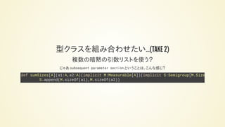 型クラスを組み合わせたい…(TAKE 2)
複数の暗黙の引数リストを使う？
じゃあ subsequent parameter section ということは、こんな感じ？
def sumSizes[A](a1:A,a2:A)(implicit M:Measurable[A])(implicit S:Semigroup[M.Size
S.append(M.sizeOf(a1),M.sizeOf(a2))
 