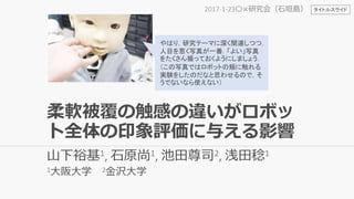 柔軟被覆の触感の違いがロボッ
ト全体の印象評価に与える影響
山下裕基1, 石原尚1, 池田尊司2, 浅田稔1
1大阪大学 2金沢大学
2017-1-23〇×研究会（石垣島）
やはり，研究テーマに深く関連しつつ，
人目を惹く写真が一番．「よい」写真
をたくさん撮っておくようにしましょう．
（この写真ではロボットの頬に触れる
実験をしたのだなと思わせるので，そ
うでないなら使えない）
タイトルスライド
 