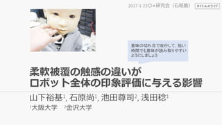 柔軟被覆の触感の違いが
ロボット全体の印象評価に与える影響
山下裕基1, 石原尚1, 池田尊司2, 浅田稔1
1大阪大学 2金沢大学
2017-1-23〇×研究会（石垣島）
意味の切れ目で改行して，短い
時間でも意味が読み取りやすい
ようにしましょう
タイトルスライド
 