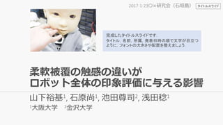 山下裕基1, 石原尚1, 池田尊司2, 浅田稔1
1大阪大学 2金沢大学
2017-1-23〇×研究会（石垣島）
完成したタイトルスライドです．
タイトル，名前，所属，発表日時の順で文字が目立つ
ように，フォントの大きさや配置を整えましょう．
タイトルスライド
柔軟被覆の触感の違いが
ロボット全体の印象評価に与える影響
 