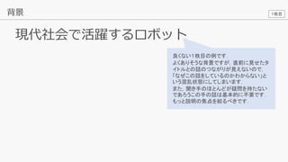 15
現代社会で活躍するロボット
背景
良くない１枚目の例です．
よくありそうな背景ですが，直前に見せたタ
イトルとの話のつながりが見えないので，
「なぜこの話をしているのかわからない」と
いう混乱状態にしてしまいます．
また，聞き手のほとんどが疑問を持たない
であろうこの手の話は基本的に不要です．
もっと説明の焦点を絞るべきです．
１枚目
 
